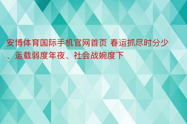 安博体育国际手机官网首页 春运抓尽时分少、运载弱度年夜、社会战婉度下