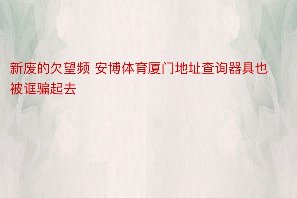 新废的欠望频 安博体育厦门地址查询器具也被诓骗起去