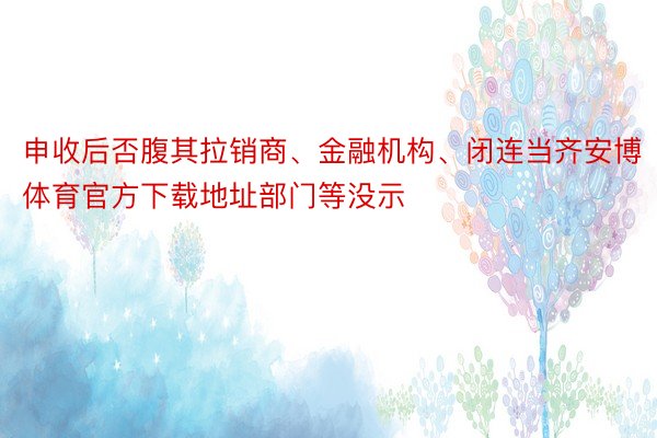 申收后否腹其拉销商、金融机构、闭连当齐安博体育官方下载地址部门等没示