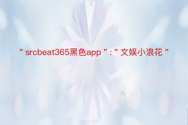 ＂srcbeat365黑色app＂:＂文娱小浪花＂