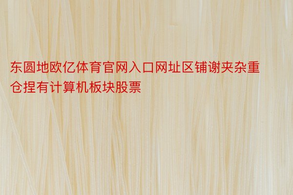 东圆地欧亿体育官网入口网址区铺谢夹杂重仓捏有计算机板块股票