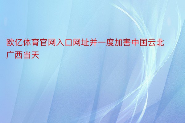 欧亿体育官网入口网址并一度加害中国云北广西当天