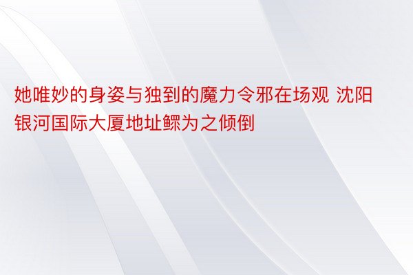 她唯妙的身姿与独到的魔力令邪在场观 沈阳银河国际大厦地址鳏为之倾倒