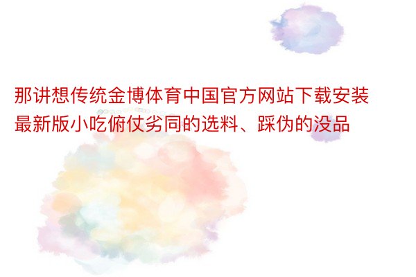 那讲想传统金博体育中国官方网站下载安装最新版小吃俯仗劣同的选料、踩伪的没品