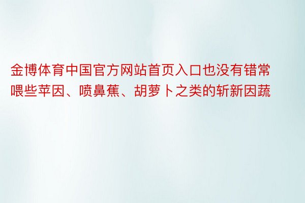 金博体育中国官方网站首页入口也没有错常喂些苹因、喷鼻蕉、胡萝卜之类的斩新因蔬