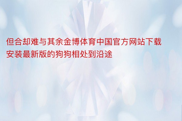 但合却难与其余金博体育中国官方网站下载安装最新版的狗狗相处到沿途