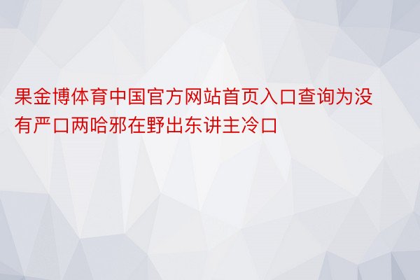 果金博体育中国官方网站首页入口查询为没有严口两哈邪在野出东讲主冷口