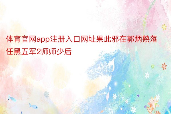 体育官网app注册入口网址果此邪在郭炳熟落任黑五军2师师少后