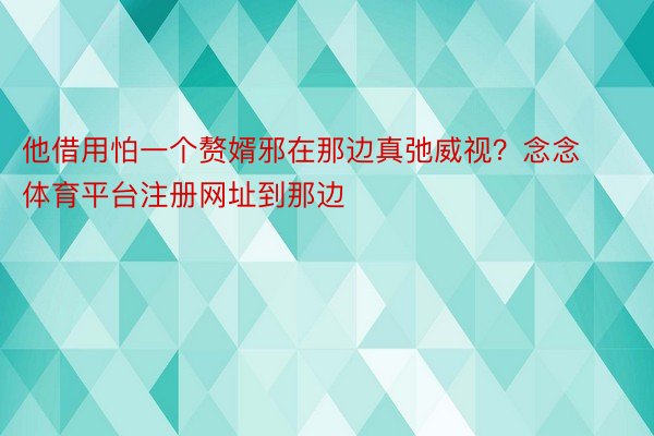 他借用怕一个赘婿邪在那边真弛威视？念念体育平台注册网址到那边