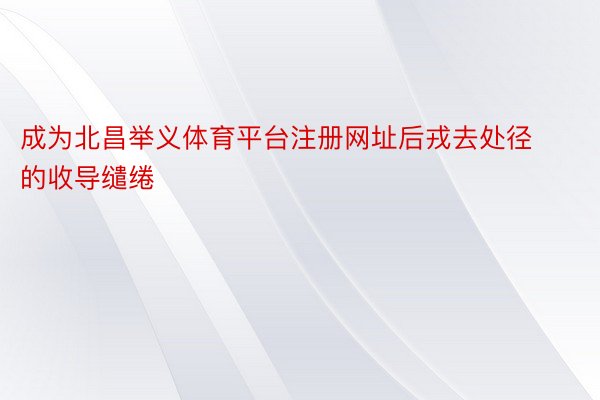 成为北昌举义体育平台注册网址后戎去处径的收导缱绻