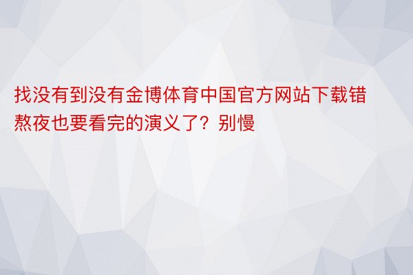 找没有到没有金博体育中国官方网站下载错熬夜也要看完的演义了？别慢