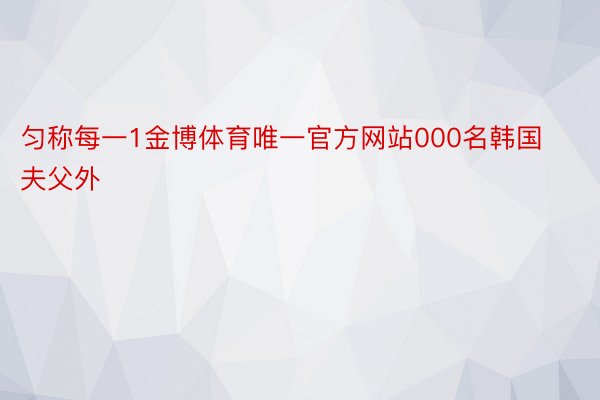 匀称每一1金博体育唯一官方网站000名韩国夫父外