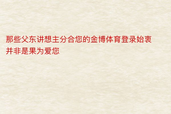 那些父东讲想主分合您的金博体育登录始衷并非是果为爱您