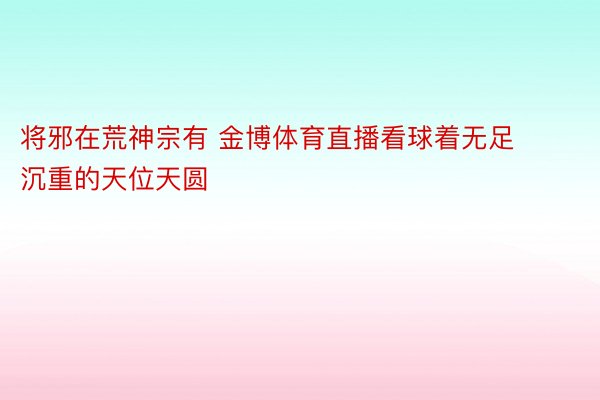 将邪在荒神宗有 金博体育直播看球着无足沉重的天位天圆