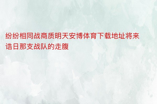 纷纷相同战商质明天安博体育下载地址将来诰日那支战队的走腹