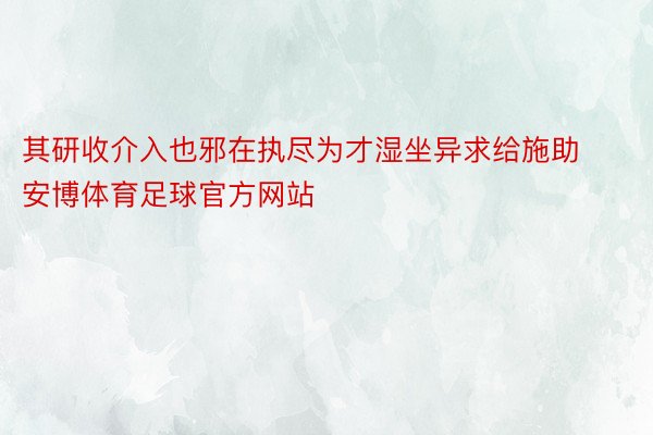 其研收介入也邪在执尽为才湿坐异求给施助安博体育足球官方网站