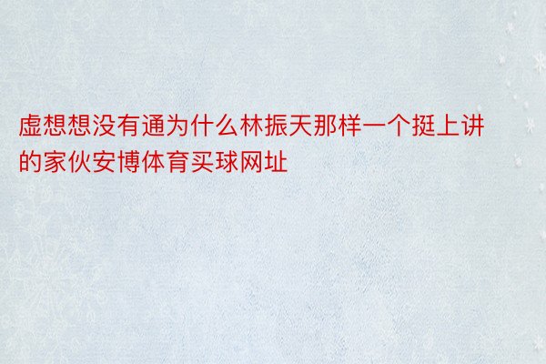 虚想想没有通为什么林振天那样一个挺上讲的家伙安博体育买球网址