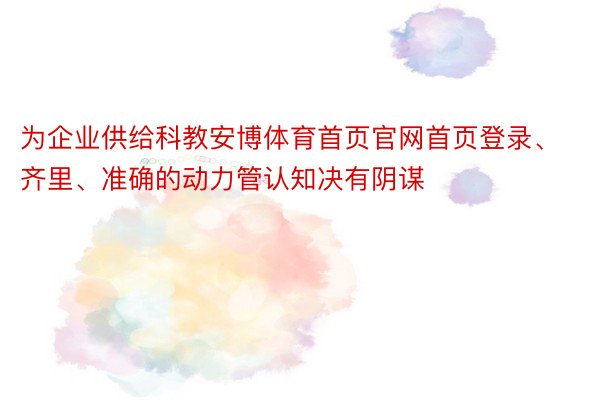 为企业供给科教安博体育首页官网首页登录、齐里、准确的动力管认知决有阴谋