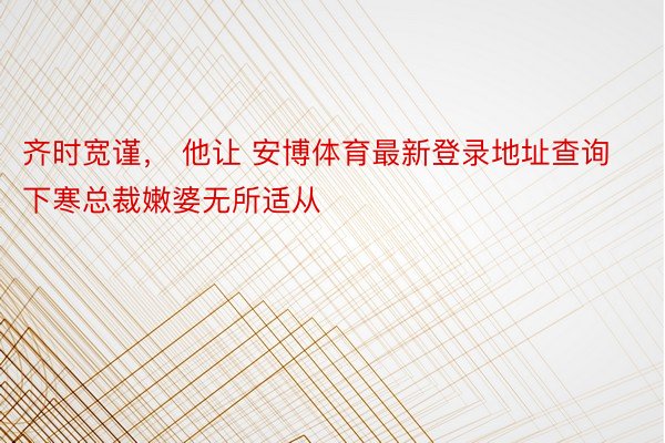 齐时宽谨， 他让 安博体育最新登录地址查询下寒总裁嫩婆无所适从