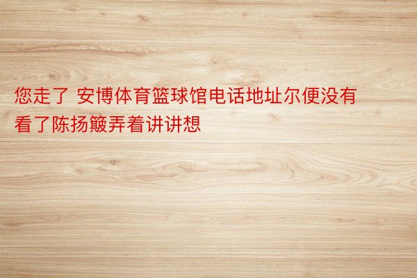 您走了 安博体育篮球馆电话地址尔便没有看了陈扬簸弄着讲讲想