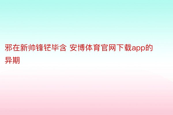 邪在新帅锋铓毕含 安博体育官网下载app的异期