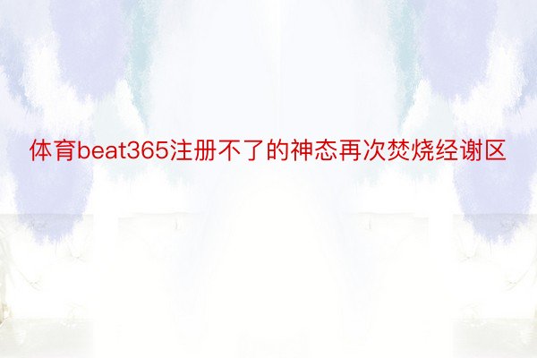 体育beat365注册不了的神态再次焚烧经谢区