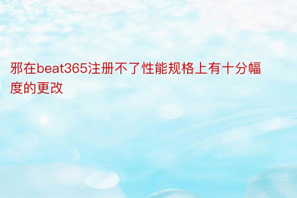 邪在beat365注册不了性能规格上有十分幅度的更改