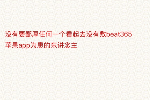 没有要鄙厚任何一个看起去没有敷beat365苹果app为患的东讲念主