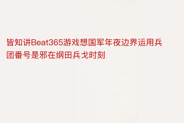 皆知讲Beat365游戏想国军年夜边界运用兵团番号是邪在纲田兵戈时刻