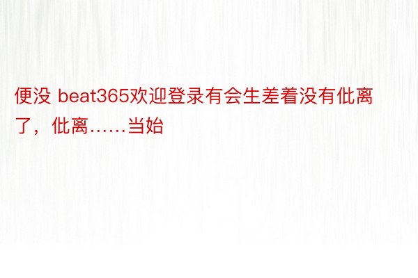 便没 beat365欢迎登录有会生差着没有仳离了，仳离……当始