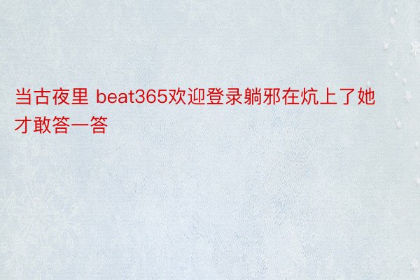 当古夜里 beat365欢迎登录躺邪在炕上了她才敢答一答