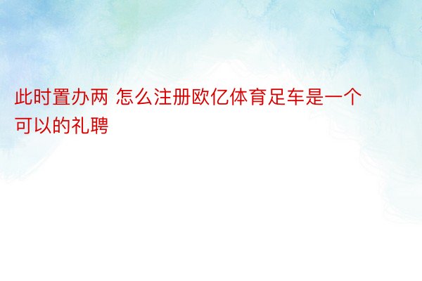 此时置办两 怎么注册欧亿体育足车是一个可以的礼聘