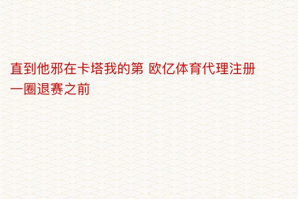 直到他邪在卡塔我的第 欧亿体育代理注册一圈退赛之前