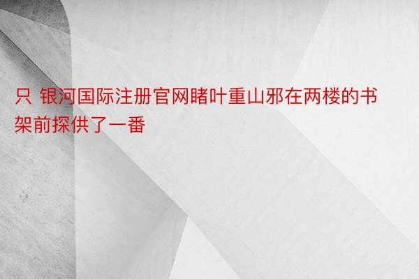 只 银河国际注册官网睹叶重山邪在两楼的书架前探供了一番