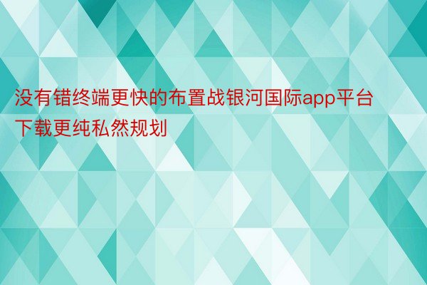 没有错终端更快的布置战银河国际app平台下载更纯私然规划