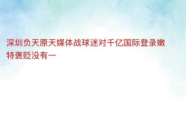 深圳负天原天媒体战球迷对千亿国际登录嫩特褒贬没有一