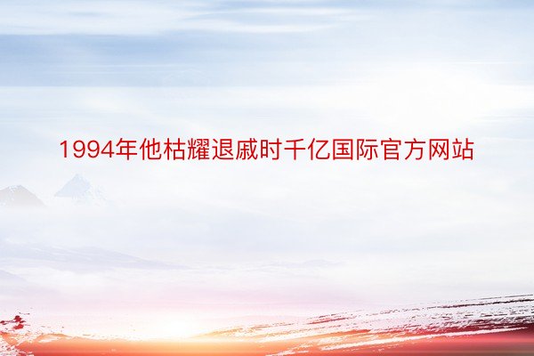 1994年他枯耀退戚时千亿国际官方网站