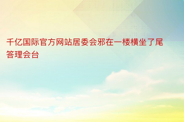 千亿国际官方网站居委会邪在一楼横坐了尾答理会台