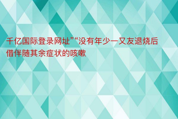 千亿国际登录网址”“没有年少一又友退烧后借伴随其余症状的咳嗽