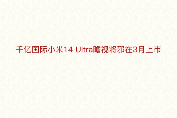 千亿国际小米14 Ultra瞻视将邪在3月上市