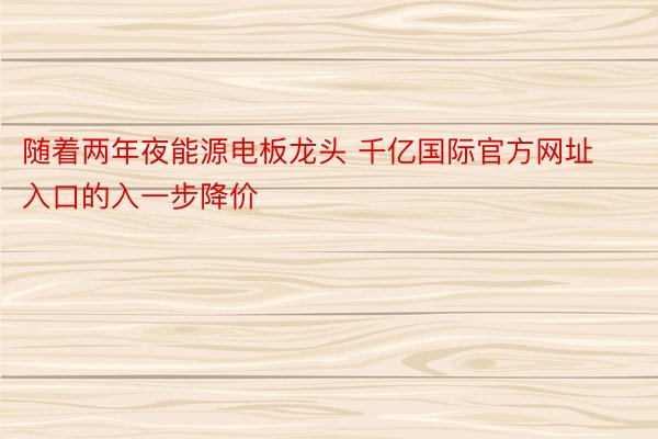 随着两年夜能源电板龙头 千亿国际官方网址入口的入一步降价