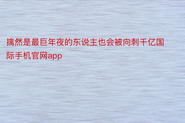 擒然是最巨年夜的东说主也会被向刺千亿国际手机官网app