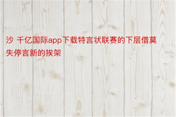 沙 千亿国际app下载特言状联赛的下层借莫失停言新的挨架