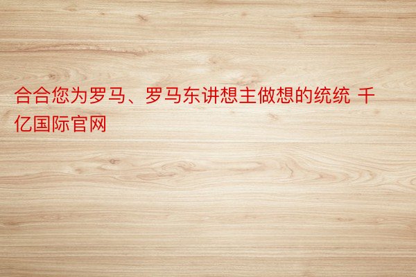 合合您为罗马、罗马东讲想主做想的统统 千亿国际官网