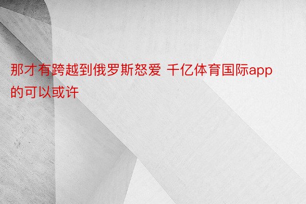 那才有跨越到俄罗斯怒爱 千亿体育国际app的可以或许