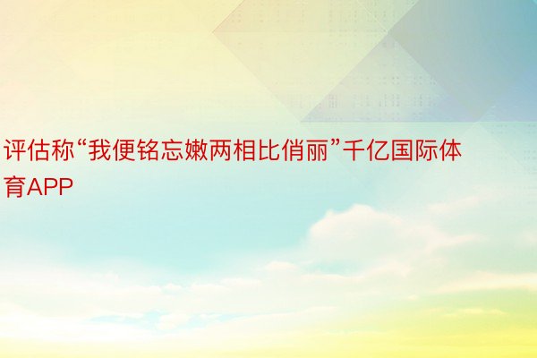 评估称“我便铭忘嫩两相比俏丽”千亿国际体育APP