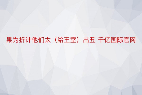 果为折计他们太（给王室）出丑 千亿国际官网