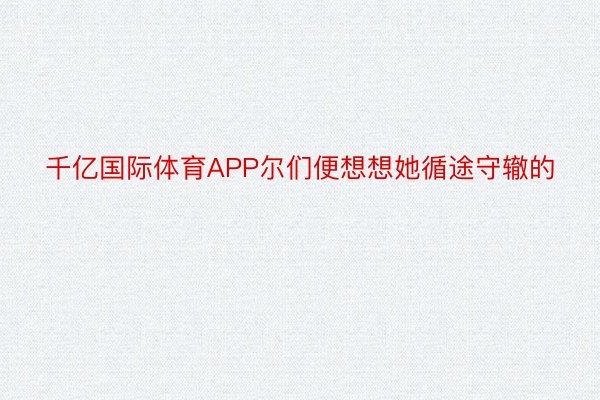 千亿国际体育APP尔们便想想她循途守辙的