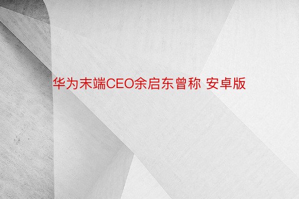 华为末端CEO余启东曾称 安卓版