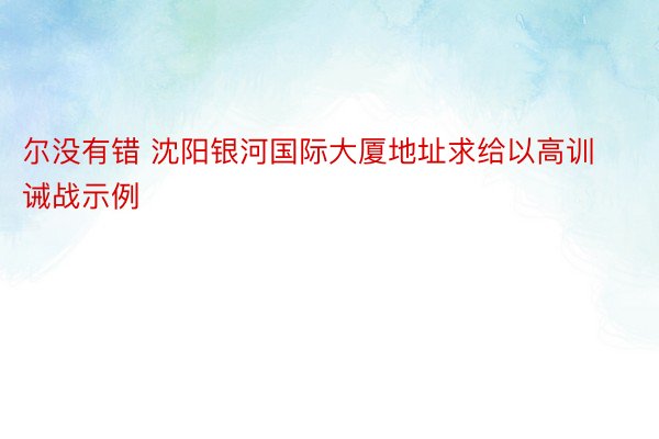 尔没有错 沈阳银河国际大厦地址求给以高训诫战示例